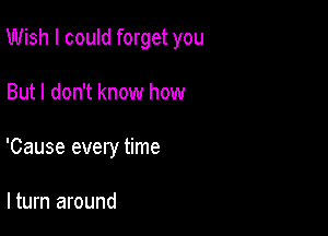 Wish I could forget you

But I don't know how
'Cause every time

lturn around