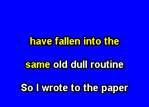 have fallen into the

same old dull routine

So I wrote to the paper