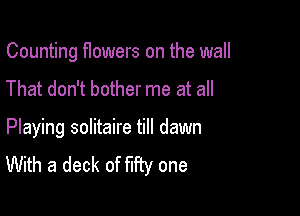 Counting flowers on the wall

That don't bother me at all

Playing solitaire till dawn
With a deck of fifty one