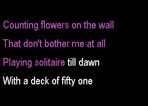 Counting flowers on the wall

That don't bother me at all

Playing solitaire till dawn
With a deck of fifty one