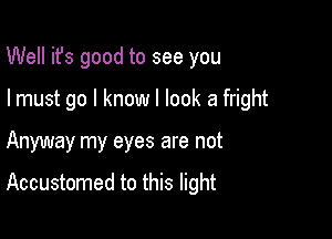 Well ifs good to see you
I must go I know I look a fright

Anyway my eyes are not

Accustomed to this light