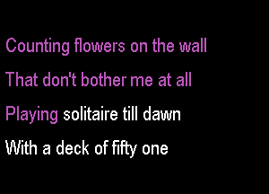 Counting flowers on the wall

That don't bother me at all

Playing solitaire till dawn
With a deck of fifty one