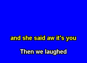 and she said aw it's you

Then we laughed