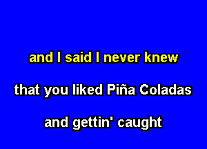 and I said I never knew

that you liked Piria Coladas

and gettin' caught