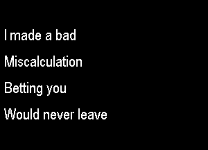 I made a bad

Miscalculation

Betting you

Would never leave