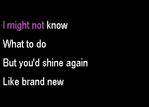 I might not know
What to do

But you'd shine again

Like brand new