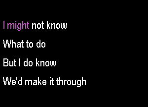 I might not know

What to do
But I do know
We'd make it through