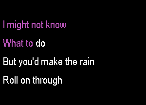 I might not know
What to do

But you'd make the rain

Roll on through