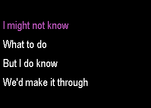 I might not know

What to do
But I do know
We'd make it through