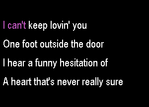 I can't keep lovin' you
One foot outside the door

I hear a funny hesitation of

A heart that's never really sure