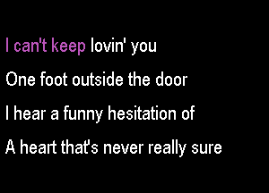 I can't keep lovin' you
One foot outside the door

I hear a funny hesitation of

A heart that's never really sure