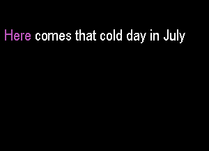 Here comes that cold day in July