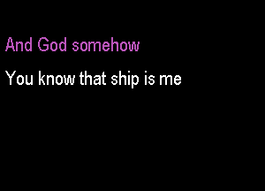 And God somehow

You know that ship is me