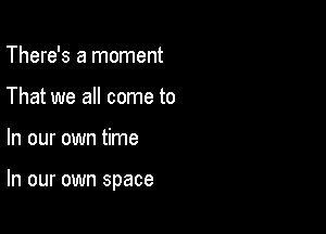 There's a moment
That we all come to

In our own time

In our own space