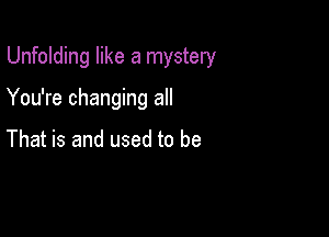 Unfolding like a mystery

You're changing all

That is and used to be