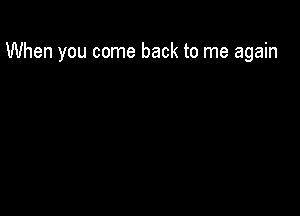 When you come back to me again
