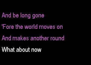 And be long gone

'Fore the world moves on
And makes another round

What about now