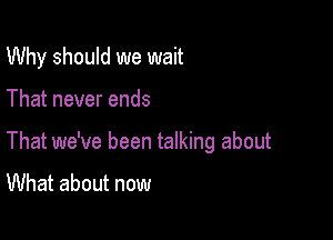 Why should we wait

That never ends

That we've been talking about

What about now