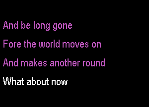 And be long gone

Fore the world moves on
And makes another round

What about now