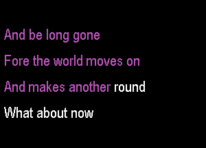 And be long gone

Fore the world moves on
And makes another round

What about now