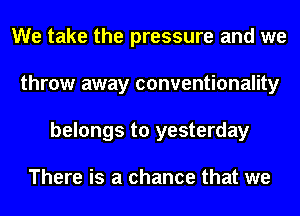 We take the pressure and we
throw away conventionality
belongs to yesterday

There is a chance that we