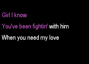 Girl I know

You've been fightin' with him

When you need my love