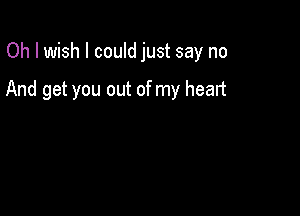 Oh I wish I could just say no

And get you out of my heart