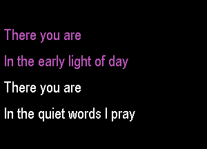 There you are
In the early light of day

There you are

In the quiet words I pray