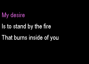 My desire
Is to stand by the fire

That burns inside of you