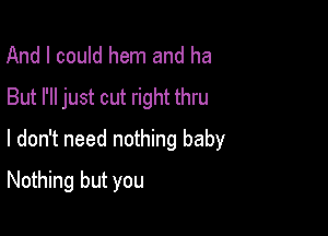 And I could hem and ha
But I'll just cut right thru

I don't need nothing baby

Nothing but you