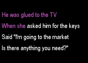 He was glued to the TV
When she asked him for the keys

Said I'm going to the market

Is there anything you need?