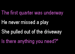 The first quarter was underway

He never missed a play

She pulled out of the driveway

Is there anything you need?