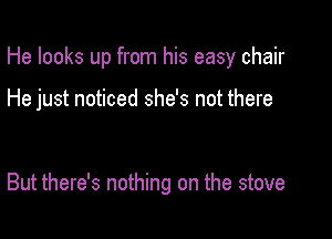 He looks up from his easy chair

He just noticed she's not there

But there's nothing on the stove