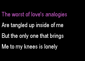 The worst of Iove's analogies
Are tangled up inside of me

But the only one that brings

Me to my knees is lonely