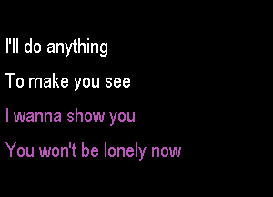I'll do anything

To make you see

lwanna show you

You won't be lonely now