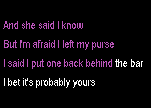 And she said I know

But I'm afraid I left my purse

I said I put one back behind the bar
I bet it's probably yours