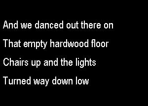 And we danced out there on
That empty hardwood floor
Chairs up and the lights

Turned way down low