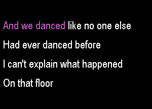 And we danced like no one else

Had ever danced before

I can't eprain what happened
On that floor