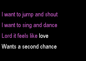 I want to jump and shout

I want to sing and dance
Lord it feels like love

Wants a second chance
