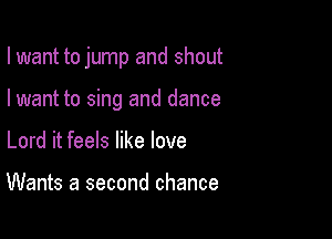 I want to jump and shout

I want to sing and dance
Lord it feels like love

Wants a second chance