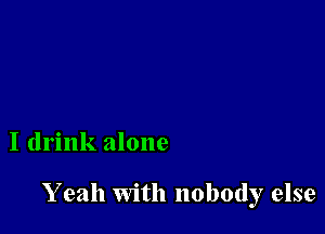 I drink alone

Y eah with nobody else