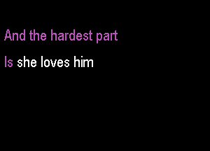 And the hardest part

Is she loves him