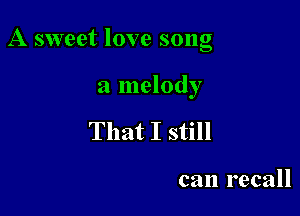 A sweet love song

a melody
That I still

can recall