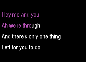 Hey me and you

Ah we're through

And there's only one thing

Left for you to do