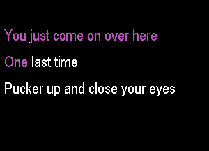 You just come on over here

One last time

Pucker up and close your eyes