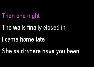 Then one night
The walls finally closed in

I came home late

She said where have you been