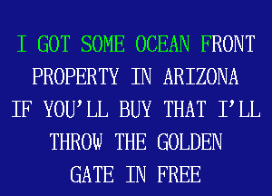 I GOT SOME OCEAN FRONT
PROPERTY IN ARIZONA
IF YOUIL BUY THAT PLL
THROW THE GOLDEN
GATE IN FREE