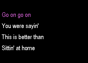 Go on go on

You were sayin'

This is better than

Sittin' at home