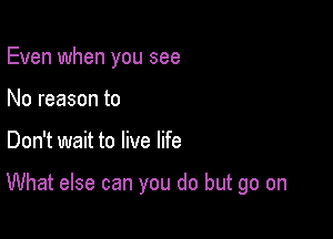 Even when you see
No reason to

Don't wait to live life

What else can you do but go on