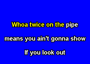 Whoa twice on the pipe

means you ain't gonna show

If you look out